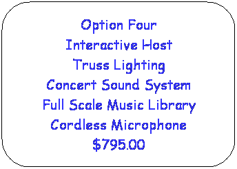 Rounded Rectangle: Option Four
Interactive Host
Truss Lighting
Concert Sound System
Full Scale Music Library
Cordless Microphone
$795.00
 
